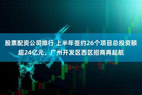 股票配资公司排行 上半年签约26个项目总投资额超24亿元，广州开发区西区招商再起航