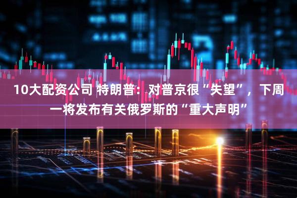 10大配资公司 特朗普：对普京很“失望”，下周一将发布有关俄罗斯的“重大声明”