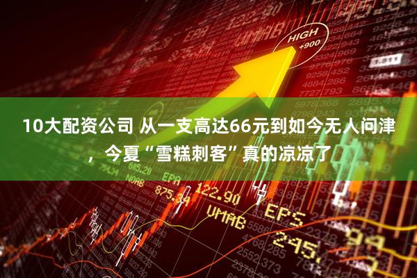 10大配资公司 从一支高达66元到如今无人问津，今夏“雪糕刺客”真的凉凉了