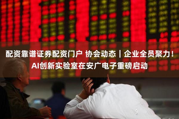 配资靠谱证券配资门户 协会动态｜企业全员聚力！AI创新实验室在安广电子重磅启动