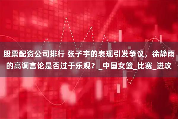 股票配资公司排行 张子宇的表现引发争议，徐静雨的高调言论是否过于乐观？_中国女篮_比赛_进攻