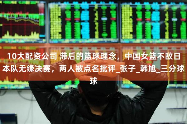10大配资公司 滞后的篮球理念，中国女篮不敌日本队无缘决赛，两人被点名批评_张子_韩旭_三分球