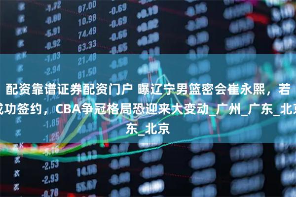 配资靠谱证券配资门户 曝辽宁男篮密会崔永熙，若成功签约，CBA争冠格局恐迎来大变动_广州_广东_北京
