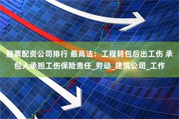 股票配资公司排行 最高法：工程转包后出工伤 承包人承担工伤保险责任_劳动_建筑公司_工作