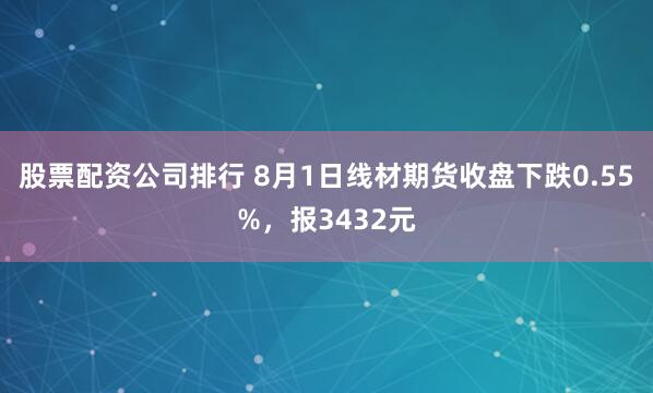 股票配资公司排行 8月1日线材期货收盘下跌0.55%，报3432元