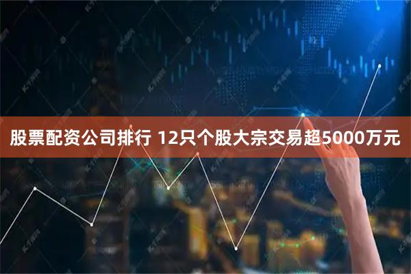 股票配资公司排行 12只个股大宗交易超5000万元