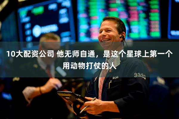 10大配资公司 他无师自通，是这个星球上第一个用动物打仗的人