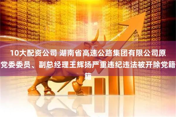 10大配资公司 湖南省高速公路集团有限公司原党委委员、副总经理王辉扬严重违纪违法被开除党籍