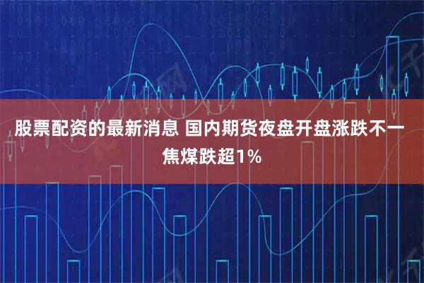 股票配资的最新消息 国内期货夜盘开盘涨跌不一 焦煤跌超1%